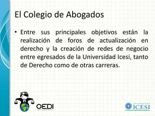 El Colegio de Abogados
• Entre sus principales objetivos están la
  realización de foros de actualización en
  derecho y la creación de redes de negocio
  entre egresados de la Universidad Icesi, tanto
  de Derecho como de otras carreras.
 