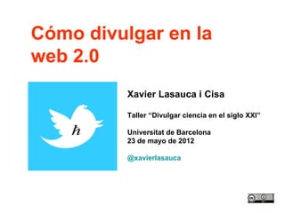 Cómo divulgar en la
web 2.0
          Xavier Lasauca i Cisa

          Taller “Divulgar ciencia en el siglo XXI”

          Universitat de Barcelona
          23 de mayo de 2012

          @xavierlasauca
 