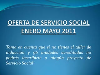 OFERTA DE SERVICIO SOCIAL ENERO MAYO 2011 Toma en cuenta que si no tienes el taller de inducción y 96 unidades acreditadas no podrás inscribirte a ningún proyecto de Servicio Social 