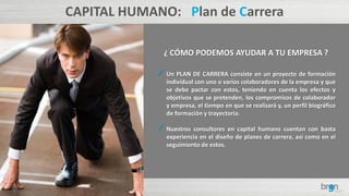 CAPITAL HUMANO: Plan de Carrera
¿ CÓMO PODEMOS AYUDAR A TU EMPRESA ?
 Un PLAN DE CARRERA consiste en un proyecto de formación
individual con uno o varios colaboradores de la empresa y que
se debe pactar con estos, teniendo en cuenta los efectos y
objetivos que se pretenden, los compromisos de colaborador
y empresa, el tiempo en que se realizará y, un perfil biográfico
de formación y trayectoria.
 Nuestros consultores en capital humano cuentan con basta
experiencia en el diseño de planes de carrera, así como en el
seguimiento de estos.
 