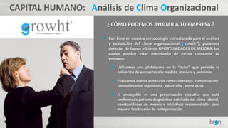 CAPITAL HUMANO: Análisis de Clima Organizacional
¿ CÓMO PODEMOS AYUDAR A TU EMPRESA ?
 Con base en nuestra metodología estructurada para el análisis
y evaluación del clima organizacional (growth®), podemos
detectar de forma eficiente OPORTUNIDADES DE MEJORA, las
cuales pueden estar mermando de forma constante tu
empresa:
• Utilizamos una plataforma en la “nube” que permite la
aplicación de encuestas a la medida, masivas y anónimas.
• Evaluamos rubros puntuales como: liderazgo, comunicación,
compañerismo, ergonomía, desarrollo , entre otros.
• El entregable es una presentación ejecutiva que está
conformada por una diagnóstico detallado del clima laboral,
oportunidades de mejora e iniciativas recomendadas para
mejorar la situación de la Organización.
 
