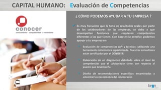 CAPITAL HUMANO: Evaluación de Competencias
¿ CÓMO PODEMOS AYUDAR A TU EMPRESA ?
 Es muy frecuente que la falta de resultados reales por parte
de los colaboradores de las empresas, se deba a que
desempeñan funciones que requieren competencias
diferentes a las que tienen. Con base en lo anterior, podemos
apoyar a tu empresa en:
• Evaluación de competencias soft y técnicas, utilizando una
herramienta informática especializada. Nuestros consultores
están certificados por el CONOCER.
• Elaboración de un diagnóstico detallado sobre el nivel de
competencias que el colaborador tiene, con respecto al
puesto que desempeña.
• Diseño de recomendaciones específicas encaminadas a
solventar las necesidades del colaborador.
 