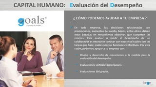 CAPITAL HUMANO: Evaluación del Desempeño
¿ CÓMO PODEMOS AYUDAR A TU EMPRESA ?
 En toda empresa, las decisiones relacionadas con
promociones, aumentos de sueldo, bonos, entre otros, deben
estar basadas en mecanismos objetivos que sustenten las
mismas. Para evaluar o medir el desempeño de un
colaborador es necesario conocer con exactitud cuáles son las
tareas que hace, cuáles son sus funciones y objetivos. Por esta
razón, podemos apoyar a tu empresa con:
• Diseño y desarrollo de mecanismos a la medida para la
evaluación del desempeño.
• Evaluaciones verticales (jerárquicas).
• Evaluaciones 360 grados.
 