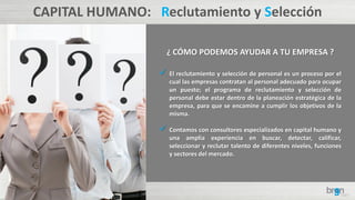 CAPITAL HUMANO: Reclutamiento y Selección
¿ CÓMO PODEMOS AYUDAR A TU EMPRESA ?
 El reclutamiento y selección de personal es un proceso por el
cual las empresas contratan al personal adecuado para ocupar
un puesto; el programa de reclutamiento y selección de
personal debe estar dentro de la planeación estratégica de la
empresa, para que se encamine a cumplir los objetivos de la
misma.
 Contamos con consultores especializados en capital humano y
una amplia experiencia en buscar, detectar, calificar,
seleccionar y reclutar talento de diferentes niveles, funciones
y sectores del mercado.
 