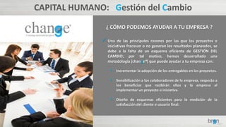 CAPITAL HUMANO: Gestión del Cambio
¿ CÓMO PODEMOS AYUDAR A TU EMPRESA ?
 Una de las principales razones por las que los proyectos o
iniciativas fracasan o no generan los resultados planeados, se
debe a la falta de un esquema eficiente de GESTIÓN DEL
CAMBIO; por tal motivo, hemos desarrollado una
metodología (change®) que puede ayudar a tu empresa con:
• Incrementar la adopción de los entregables en los proyectos.
• Sensibilización a los colaboradores de la empresa, respecto a
los beneficios que recibirán ellos y la empresa al
implementar un proyecto o iniciativa.
• Diseño de esquemas eficientes para la medición de la
satisfacción del cliente o usuario final.
 