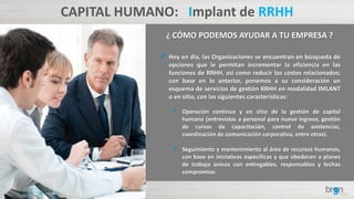 CAPITAL HUMANO: Implant de RRHH
¿ CÓMO PODEMOS AYUDAR A TU EMPRESA ?
 Hoy en día, las Organizaciones se encuentran en búsqueda de
opciones que le permitan incrementar la eficiencia en las
funciones de RRHH, así como reducir los costos relacionados;
con base en lo anterior, ponemos a su consideración un
esquema de servicios de gestión RRHH en modalidad IMLANT
o en sitio, con las siguientes características:
• Operación continua y en sitio de la gestión de capital
humano (entrevistas a personal para nuevo ingreso, gestión
de cursos de capacitación, control de asistencias,
coordinación de comunicación corporativa, entre otras).
• Seguimiento y mantenimiento al área de recursos humanos,
con base en iniciativas específicas y que obedecen a planes
de trabajo únicos con entregables, responsables y fechas
compromiso.
 