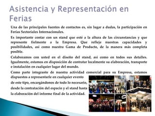 Una de las principales fuentes de contactos es, sin lugar a dudas, la participación en Ferias Sectoriales Internacionales.Es importante contar con un stand que esté a la altura de las circunstancias y que represente fielmente a la Empresa. Que refleje nuestras capacidades y posibilidades, así como nuestra Gama de Producto, de la manera más completa posible.Colaboramos con usted en el diseño del stand, así como en todos sus detalles. Igualmente, estamos en disposición de contratar localmente su elaboración, transporte e instalación en cualquier lugar del mundo.Como parte integrante de nuestra actividad comercial para su Empresa, estamos dispuestos a representarle en cualquier eventode este tipo, encargándonos de todo lo necesario,desde la contratación del espacio y el stand hastala elaboración del informe final de la actividad.Asistencia y Representación en Ferias