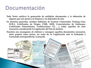 Toda Venta conlleva la generación de múltiples documentos y la obtención de algunos que son ajenos a la Empresa y no dependen de ésta.En términos generales, siempre hablamos de Facturas Comerciales, PackingLists, EUR-1, Certificados de Origen, CMR, AWB, Conocimientos de Embarque, Certificados Fitosanitarios, Certificaciones CE… y todos aquellos de sean necesarios considerando la Legislación del País de destino.Nosotros nos encargamos de elaborar y conseguir aquellos documentos necesarios, tanto propios como ajenos, así como de su Legalización ante la Embajada o Consulado correspondiente, si procede.Documentación
