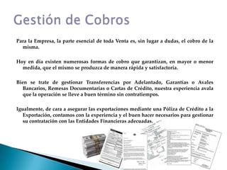 Para la Empresa, la parte esencial de toda Venta es, sin lugar a dudas, el cobro de la misma.Hoy en día existen numerosas formas de cobro que garantizan, en mayor o menor medida, que el mismo se produzca de manera rápida y satisfactoria.Bien se trate de gestionar Transferencias por Adelantado, Garantías o Avales Bancarios, Remesas Documentarias o Cartas de Crédito, nuestra experiencia avala que la operación se lleve a buen término sin contratiempos.Igualmente, de cara a asegurar las exportaciones mediante una Póliza de Crédito a la Exportación, contamos con la experiencia y el buen hacer necesarios para gestionar su contratación con las Entidades Financieras adecuadas.Gestión de Cobros