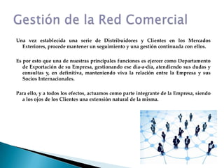 Una vez establecida una serie de Distribuidores y Clientes en los Mercados Exteriores, procede mantener un seguimiento y una gestión continuada con ellos.Es por esto que una de nuestras principales funciones es ejercer como Departamento de Exportación de su Empresa, gestionando ese día-a-día, atendiendo sus dudas y consultas y, en definitiva, manteniendo viva la relación entre la Empresa y sus Socios Internacionales.Para ello, y a todos los efectos, actuamos como parte integrante de la Empresa, siendo a los ojos de los Clientes una extensión natural de la misma.Gestión de la Red Comercial