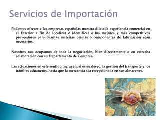 Podemos ofrecer a las empresas españolas nuestra dilatada experiencia comercial en el Exterior a fin de localizar e identificar a los mejores y más competitivos proveedores para cuantas materias primas o componentes de fabricación sean necesarios.Nosotros nos ocupamos de toda la negociación, bien directamente o en estrecha colaboración con su Departamento de Compras.Las actuaciones en este sentido incluyen, si es su deseo, la gestión del transporte y los trámites aduaneros, hasta que la mercancía sea recepcionada en sus almacenes.Servicios de Importación