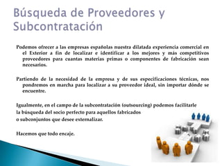 Podemos ofrecer a las empresas españolas nuestra dilatada experiencia comercial en el Exterior a fin de localizar e identificar a los mejores y más competitivos proveedores para cuantas materias primas o componentes de fabricación sean necesarios.Partiendo de la necesidad de la empresa y de sus especificaciones técnicas, nos pondremos en marcha para localizar a su proveedor ideal, sin importar dónde se encuentre.Igualmente, en el campo de la subcontratación (outsourcing) podemos facilitarlela búsqueda del socio perfecto para aquellos fabricadoso subconjuntos que desee externalizar.Hacemos que todo encaje.Búsqueda de Proveedores y Subcontratación
