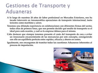 A lo largo de nuestros 20 años de labor profesional en Mercados Exteriores, nos ha tocado intervenir en innumerables operaciones de transporte internacional, tanto terrestre como marítimo y aéreo.Tenemos una dilatada experiencia en colaboraciones con diferentes firmas del sector, todas ellas de primera línea, que nos permite decidir qué medio de transporte es el ideal para cada ocasión, y cuál es la empresa idónea para el mismo.Cabe destacar que siempre tenemos presente el coste del transporte de cara a evitar un innecesario encarecimiento de las mercancías por este concepto, consiguiendo con ello un equilibrio perfecto entre rapidez, eficacia y ahorro en costes.Igualmente, nos encargamos de tramitar todas las cuestiones Aduaneras inherentes al proceso de importación.Gestiones de Transporte y Aduaneras