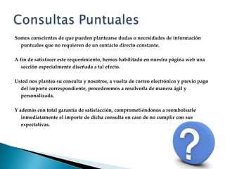 Consultas PuntualesSomos conscientes de que pueden plantearse dudas o necesidades de información puntuales que no requieren de un contacto directo constante.A fin de satisfacer este requerimiento, hemos habilitado en nuestra página web una sección especialmente diseñada a tal efecto.Usted nos plantea su consulta y nosotros, a vuelta de correo electrónico y previo pago del importe correspondiente, procederemos a resolverla de manera ágil y personalizada.Y además con total garantía de satisfacción, comprometiéndonos a reembolsarle inmediatamente el importe de dicha consulta en caso de no cumplir con sus expectativas.