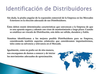 Sin duda, la piedra angular de la expansión comercial de la Empresa en los Mercados Exteriores es la elección adecuada de sus Distribuidores.Éstos deben reunir determinadas características que convenzan a la Empresa de que es una apuesta segura y además con visos de mantenimiento a largo plazo. Cuando se establece un vínculo de Distribución, este debe ser sólido, duradero y fiable.Nosotros identificamos a los mejores posible Distribuidores para su Empresa, considerando también aspectos colaterales que consideramos importantísimos, tales como su solvencia y relevancia en el Mercado.Igualmente, como no podía ser de otra manera,nos encargamos de darnos a conocer y de iniciarlos movimientos adecuados de aproximación.Identificación de Distribuidores