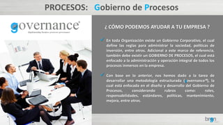 PROCESOS: Gobierno de Procesos
¿ CÓMO PODEMOS AYUDAR A TU EMPRESA ?
 En toda Organización existe un Gobierno Corporativo, el cual
define las reglas para administrar la sociedad, políticas de
inversión, entre otros. Adicional a este marco de referencia,
también debe existir un GOBIERNO DE PROCESOS, el cual está
enfocado a la administración y operación integral de todos los
procesos inmersos en la empresa.
 Con base en lo anterior, nos hemos dado a la tarea de
desarrollar una metodología estructurada (governance®), la
cual está enfocada en el diseño y desarrollo del Gobierno de
Procesos, considerando rubros como: roles,
responsabilidades, estándares, políticas, mantenimiento,
mejora, entre otros.
 