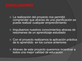 CONCLUSIONES
 La realización del proyecto nos permitió
comprender que atraves de una planificación se
pueda realizar cualquier emprendimiento
 Impulsamos nuestros conocimientos atraves de
resúmenes de un aprendizaje estudiado
 Con el proyecto realizamos la aplicación práctica
de lo aprendido en los cursos anteriores
 Atraves de este proyecto queremos incentivar a
todos una mejor calidad de educación
 