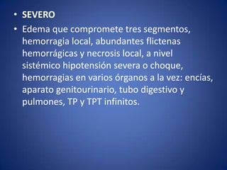 • SEVERO
• Edema que compromete tres segmentos,
hemorragia local, abundantes flictenas
hemorrágicas y necrosis local, a nivel
sistémico hipotensión severa o choque,
hemorragias en varios órganos a la vez: encías,
aparato genitourinario, tubo digestivo y
pulmones, TP y TPT infinitos.
 
