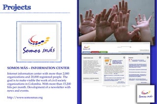 SOMOS MÁS – INFORMATION CENTER !
Internet information center with more than 2,000
organizations and 20,000 registered people. The
goal is to make visible the work of civil society
organizations in Colombia. With more than 15,200
hits per month. Development of a newsletter with
news and events.

http://www.somosmas.org
 