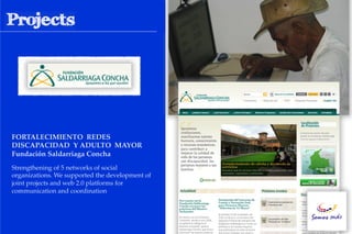 FORTALECIMIENTO REDES !
DISCAPACIDAD Y ADULTO MAYOR !
Fundación Saldarriaga Concha!
Strengthening of 5 networks of social
organizations. We supported the development of
joint projects and web 2.0 platforms for
communication and coordination
 
