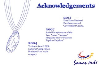 First Place National
                                  Excellence Award
                                  Government Online.

                 Social Entrepreneurs of the
                 Year Award “Semana”
                 magazine and “Fundación
                 Séptima Papeleta”.

Ventures Award 2004:
National Competition
Business Plan, social
category.
 