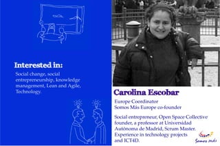 Social change, social
entrepreneurship, knowledge
management, Lean and Agile,
Technology.

                              Europe Coordinator
                              Somos Más Europe co-founder
                              Social entrepreneur, Open Space Collective
                              founder, a professor at Universidad
                              Autónoma de Madrid, Scrum Master.
                              Experience in technology projects
                              and ICT4D.
 