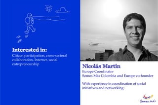 Citizen participation, cross-sectoral
collaboration, Internet, social
entrepreneurship

                                        Europe Coordinator
                                        Somos Más Colombia and Europe co-founder

                                        With experience in coordination of social
                                        initiatives and networking.
 
