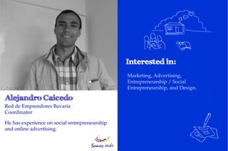 Marketing, Advertising,
                                               Entrepreneurship / Social
                                               Entrepreneurship, and Design.


Red de Emprendores Bavaria
Coordinator

He has experience on social entrepreneurship
and online advertising.
 