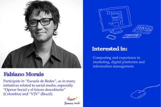 Computing and experience in
                                                  marketing, digital platforms and
                                                  information management.
…

Participate in “Escuela de Redes”, as in many
initiatives related to social media, especially
“Operar Social y el futuro descubierto”
(Colombia) and “V2V” (Brazil).
 