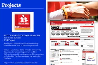 RED DE EMPRENDEDORES BAVARIA #
Fundación Bavaria!
CSR Project!
The bigest Latinamerican Entrepreneurship
Network (more than 32.000 entrepreneurs).

Somos Más created it and operates netweaving
dinamycs between entrepreneurs and the
different actors of the entrepreneurship ecosystem
in Colombia. We also developed the technology
platform.

http://www.redemprededoresbavaria.net
 