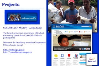 COLOMBIA EN ACCIÓN – Acción Social!

The largest network of government officials of
the country (more than 10,000 officials have
participated).

Winner of the Excellency on online Government
Citizen Service award.

http://redes.dps.gov.co
http://colombiaenaccion.gov.co
 