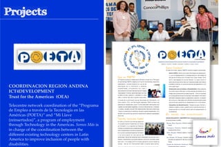 COORDINACION REGION ANDINA !
ICT4DEVELOPMENT !
Trust for the Americas (OEA)!
Telecentre network coordination of the “Programa
de Empleo a través de la Tecnología en las
Américas (POETA)” and “Mi Llave
(reinsertados)”, a program of employment
through Technology in the Americas. Somos Más is
in charge of the coordination between the
different existing technology centers in Latin
America to improve inclusion of people with
disabilities.
 