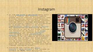Instagram
• es una red social y aplicación para subir
fotos y videos. Sus usuarios también
pueden aplicar efectos fotográficos como
filtros, marcos, similitudes térmicas,
áreas subyacentes en las bases cóncavas,
colores retro y vintage (vendimia), y
posteriormente compartir las fotografías
en la misma red social o en otras
comoFacebook, Tumblr, Flickr y Twitter.
Una característica distintiva de la
aplicación es que da una forma cuadrada a
las fotografías en honor a la Kodak
Instamatic y las cámaras Polaroid,
contrastando con la relación de
aspecto 16:9 y 4:3 que actualmente usan
la mayoría de las cámaras de teléfonos
móviles. Hoy en día, las fotos pueden
estar en horizontal y en vertical sin el
uso de bordes blancos, aunque estas son
recortadas parcialmente. También hay un
medio de comunicación privado para hablar
llamado Instagram Direct.
• Instagram fue creada por Kevin
Systrom y Mike Krieger y fue lanzada en
octubre de 2010. Esta aplicación
 