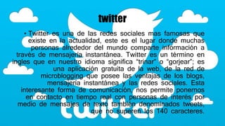 twitter
• Twitter es una de las redes sociales mas famosas que
existe en la actualidad, este es el lugar donde muchas
personas alrededor del mundo comparte información a
través de mensajería instantánea. Twitter es un término en
ingles que en nuestro idioma significa “trinar” o “gorjear”; es
una aplicación gratuita de la web, de la red de
microblogging que posee las ventajas de los blogs,
mensajería instantánea y las redes sociales. Esta
interesante forma de comunicación, nos permite ponernos
en contacto en tiempo real con personas de interés por
medio de mensajes de texto también denominados tweets,
que no superen los 140 caracteres.
 