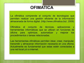 OFIMATICA
La ofimática comprende el conjunto de tecnologías que
permiten realizar una gestión eficiente de la información
almacenada de forma digital. (http://www.ofimatica.biz/, 2009)
Ofimática el conjunto de técnicas, aplicaciones y
herramientas informáticas que se utilizan en funciones de
oficina para optimizar, automatizar y mejorar los
procedimientos o tareas relacionadas.
Las herramientas ofimáticas permiten idear, crear, manipular,
transmitir y almacenar información necesaria en una oficina.
Actualmente es fundamental que estas estén conectadas a
una red local y/o a internet.
 