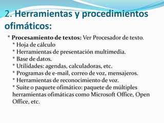 2. Herramientas y procedimientos ofimáticos:* Procesamiento de textos: Ver Procesador de texto.* Hoja de cálculo* Herramientas de presentación multimedia.* Base de datos.* Utilidades: agendas, calculadoras, etc.* Programas de e-mail, correo de voz, mensajeros.* Herramientas de reconocimiento de voz.* Suite o paquete ofimático: paquete de múltiples herramientas ofimáticas como Microsoft Office, Open Office, etc.