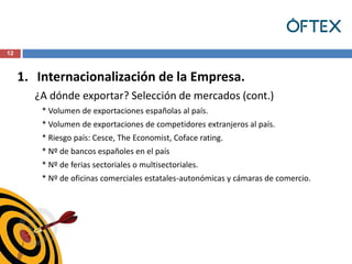 12



     1. Internacionalización de la Empresa.
       ¿A dónde exportar? Selección de mercados (cont.)
         * Volumen de exportaciones españolas al país.
         * Volumen de exportaciones de competidores extranjeros al país.
         * Riesgo país: Cesce, The Economist, Coface rating.
         * Nº de bancos españoles en el país
         * Nº de ferias sectoriales o multisectoriales.
         * Nº de oficinas comerciales estatales-autonómicas y cámaras de comercio.
 