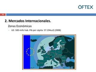 13



     2. Mercados Internacionales.
       Zonas Económicas
       •   UE: 500 mills hab. Pib per cápita: 37.194us$ (2008)
 
