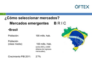 17


     ¿Cómo seleccionar mercados?
       Mercados emergentes B R I C
      •Brasil
      Población:              190 mills. hab.

      Población
      (clase media):          100 mills. Hab.
                              (entre 650 y 2.800
                              dólares de ingresos
                              mensuales).


      Crecimiento PIB 2011:   2’7%
 