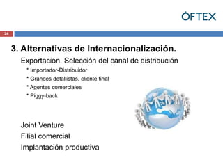 24



     3. Alternativas de Internacionalización.
       Exportación. Selección del canal de distribución
        * Importador-Distribuidor
        * Grandes detallistas, cliente final
        * Agentes comerciales
        * Piggy-back




       Joint Venture
       Filial comercial
       Implantación productiva
 