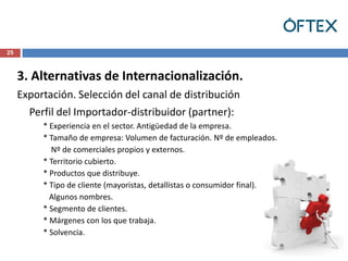 25



     3. Alternativas de Internacionalización.
     Exportación. Selección del canal de distribución
       Perfil del Importador-distribuidor (partner):
          * Experiencia en el sector. Antigüedad de la empresa.
          * Tamaño de empresa: Volumen de facturación. Nº de empleados.
            Nº de comerciales propios y externos.
          * Territorio cubierto.
          * Productos que distribuye.
          * Tipo de cliente (mayoristas, detallistas o consumidor final).
            Algunos nombres.
          * Segmento de clientes.
          * Márgenes con los que trabaja.
          * Solvencia.
 