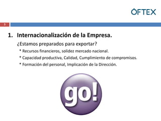 3



    1. Internacionalización de la Empresa.
       ¿Estamos preparados para exportar?
        * Recursos financieros, solidez mercado nacional.
        * Capacidad productiva, Calidad, Cumplimiento de compromisos.
        * Formación del personal, Implicación de la Dirección.
 