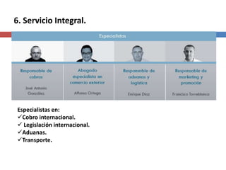 6. Servicio Integral.




 Especialistas en:
 Cobro internacional.
  Legislación internacional.
 Aduanas.
 Transporte.
 
