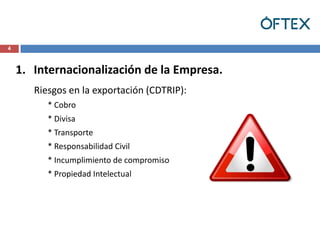 4



    1. Internacionalización de la Empresa.
       Riesgos en la exportación (CDTRIP):
          * Cobro
          * Divisa
          * Transporte
          * Responsabilidad Civil
          * Incumplimiento de compromiso
          * Propiedad Intelectual
 