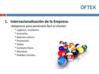 6



    1. Internacionalización de la Empresa.
       ¡Adaptarse para ponérselo fácil al cliente!
          * Logística. Incoterms.
          * Aranceles.
          * Idiomas-cultura.
          * Promoción.
          * Cobro.
          * Contacto físico.
          * Muestras.
          * Pedidos iniciales.
 