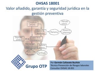 OHSAS 18001
Valor añadido, garantía y seguridad jurídica en la
gestión preventiva
Por Germán Cañavate Buchón
Técnico Prevención de Riesgos laborales
Consultor OHSAS 18.001
Grupo OTP
 