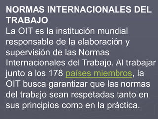 NORMAS INTERNACIONALES DEL
TRABAJO
La OIT es la institución mundial
responsable de la elaboración y
supervisión de las Nor...