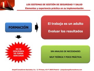LOS SISTEMAS DE GESTIÓN DE SEGURIDAD Y SALUD 
Elementos y experiencia práctica en su implementación 
FORMACIÓN 
El trabaja es un adulto 
Evaluar los resultados 
SIN ANALISIS DE NECESIDADES 
MUY TEÓRICA Y POCO PRÁCTICA 
NO SE 
DESCRIBEN 
DE FORMA 
ADECUADA 
Ampell Consultores Asociados, S.L. C/ Pirineos, 45 4º 28045 Madrid – jcbajo@ampellconsultores.com 
 