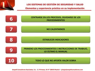 LOS SISTEMAS DE GESTIÓN DE SEGURIDAD Y SALUD 
Elementos y experiencia práctica en su implementación 
6 CENTRARSE EN LOS PROCESOS, OLVIDARSE DE LOS 
PROCEDIMIENTOS 
7 
NO CALENTARNOS 
8 ESTABLECER INDICADORES 
9 PRIMERO LOS PROCEDIMIENTOS E INSTRUCCIONES DE TRABAJO, 
LO ÚLTIMO EL MANUAL 
10 TODO LO QUE NO APORTA VALOR SOBRA 
Ampell Consultores Asociados, S.L. C/ Pirineos, 45 4º 28045 Madrid – jcbajo@ampellconsultores.com 
 