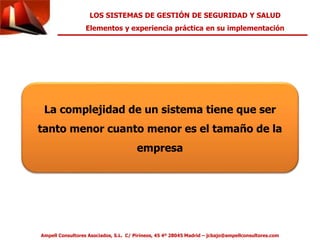 LOS SISTEMAS DE GESTIÓN DE SEGURIDAD Y SALUD 
Elementos y experiencia práctica en su implementación 
La complejidad de un sistema tiene que ser 
tanto menor cuanto menor es el tamaño de la 
empresa 
Ampell Consultores Asociados, S.L. C/ Pirineos, 45 4º 28045 Madrid – jcbajo@ampellconsultores.com 
 